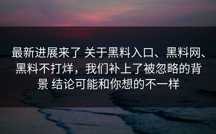 最新进展来了 关于黑料入口、黑料网、黑料不打烊，我们补上了被忽略的背景 结论可能和你想的不一样  第1张