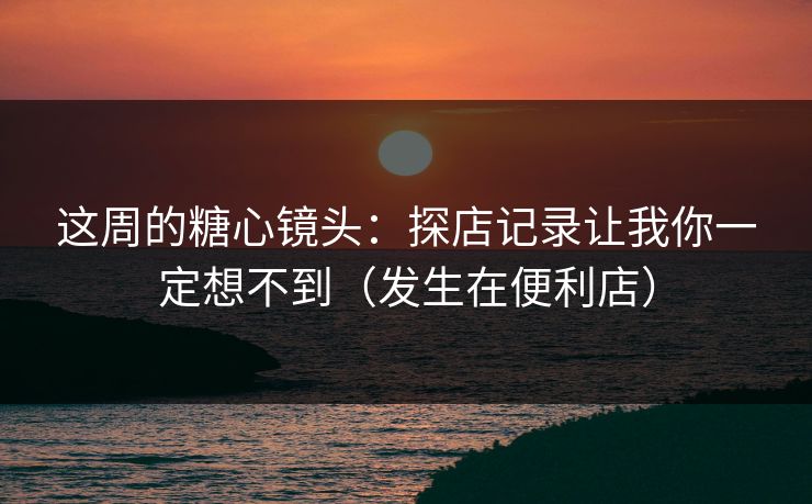 这周的糖心镜头：探店记录让我你一定想不到（发生在便利店）  第1张