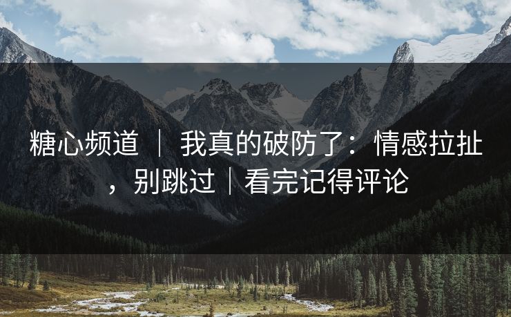 糖心频道 ｜ 我真的破防了：情感拉扯，别跳过｜看完记得评论  第1张