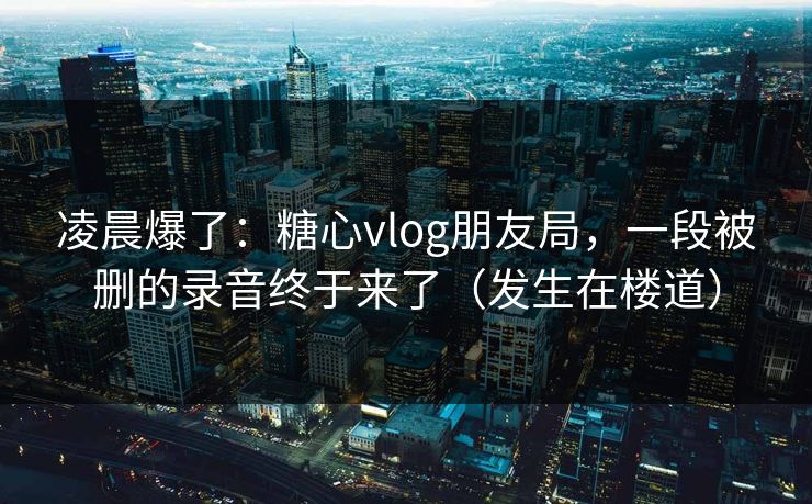 凌晨爆了：糖心vlog朋友局，一段被删的录音终于来了（发生在楼道）  第1张