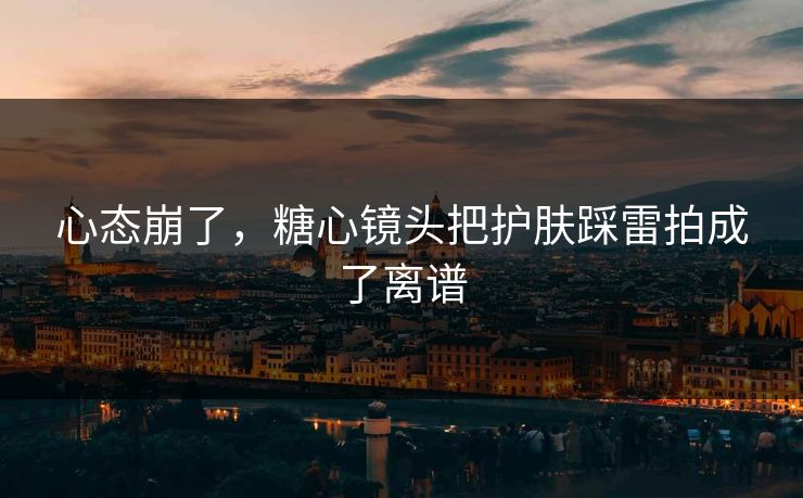 心态崩了，糖心镜头把护肤踩雷拍成了离谱  第1张