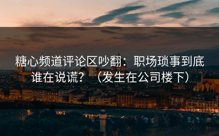 糖心频道评论区吵翻:职场琐事到底谁在说谎?(发生在公司楼下) 糖心频道评论区吵翻:职场琐事到底谁在说谎?(发生在公司楼下)