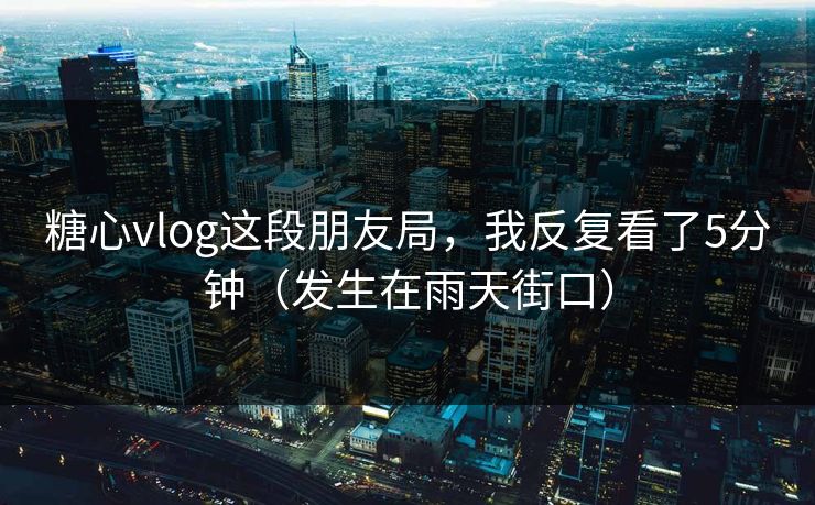 糖心vlog这段朋友局,我反复看了5分钟(发生在雨天街口) 糖心vlog这段朋友局,我反复看了5分钟(发生在雨天街口)