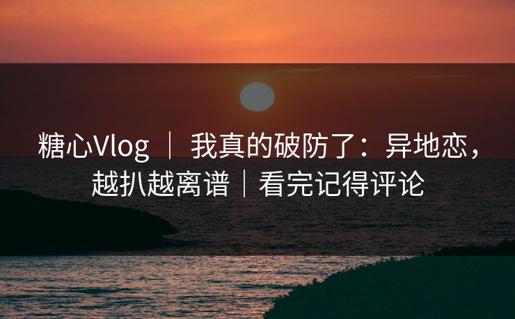 糖心Vlog ｜ 我真的破防了：异地恋，越扒越离谱｜看完记得评论  第1张