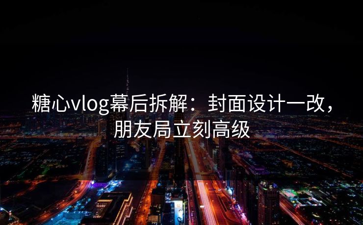 糖心vlog幕后拆解：封面设计一改，朋友局立刻高级  第1张