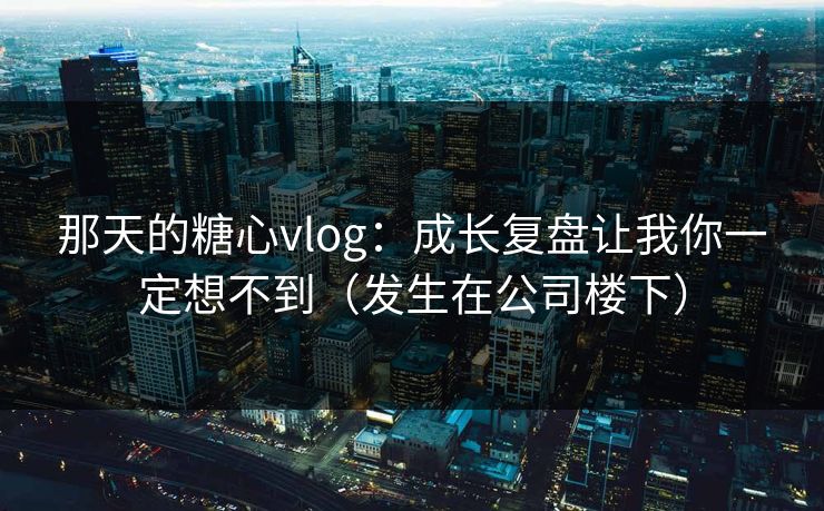 那天的糖心vlog：成长复盘让我你一定想不到（发生在公司楼下）  第1张